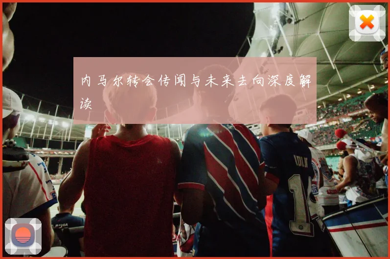 内马尔转会传闻与未来去向深度解读