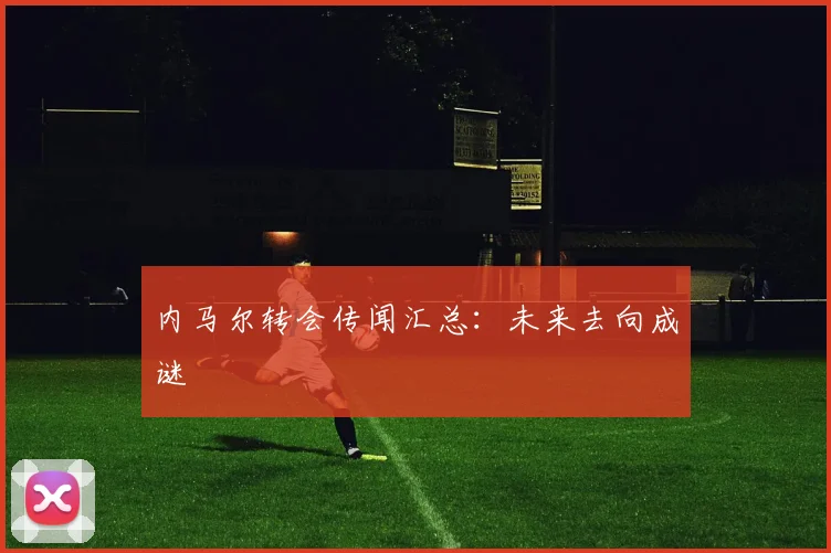 内马尔转会传闻汇总:未来去向成谜