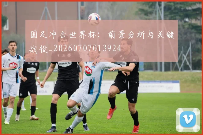 国足冲击世界杯:前景分析与关键战役_20260707013924