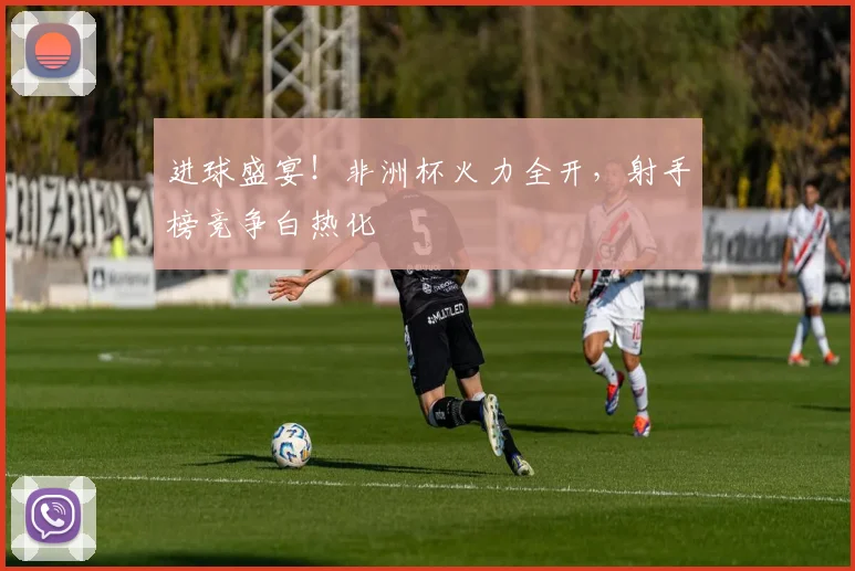 进球盛宴!非洲杯火力全开,射手榜竞争白热化