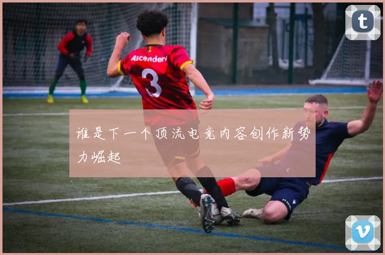 谁是下一个顶流电竞内容创作新势力崛起