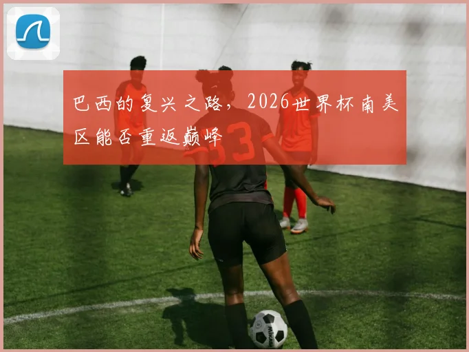 巴西的复兴之路，2026世界杯南美区能否重返巅峰