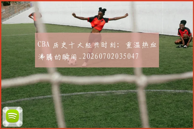CBA 历史十大经典时刻:重温热血沸腾的瞬间_20260702035047