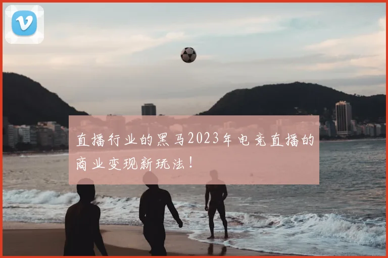 直播行业的黑马2023年电竞直播的商业变现新玩法!