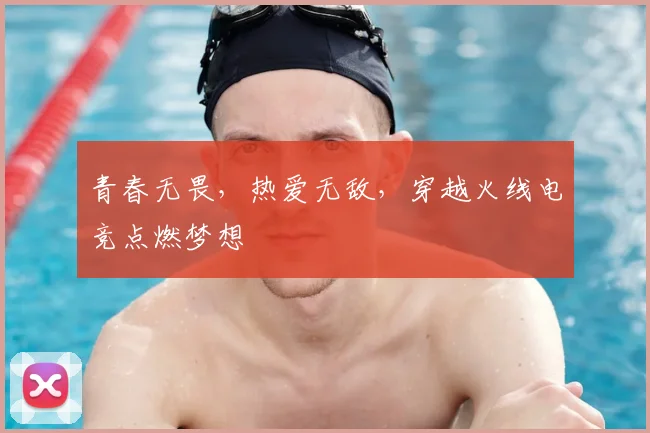 青春无畏,热爱无敌,穿越火线电竞点燃梦想