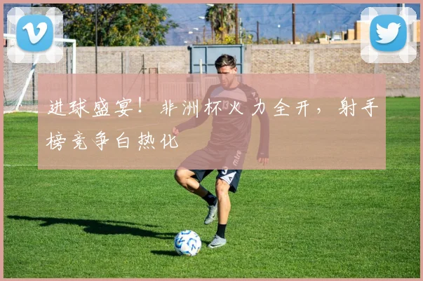 进球盛宴!非洲杯火力全开,射手榜竞争白热化