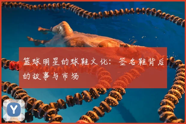 篮球明星的球鞋文化:签名鞋背后的故事与市场