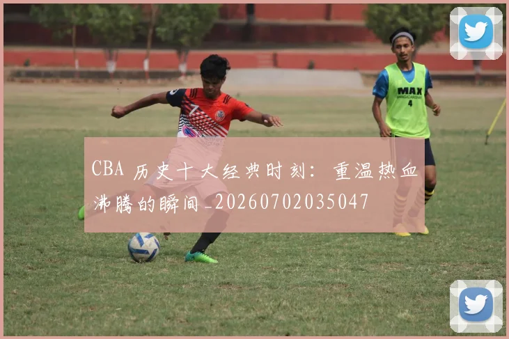 CBA 历史十大经典时刻:重温热血沸腾的瞬间_20260702035047