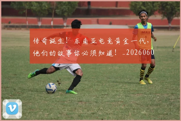 传奇诞生!东南亚电竞黄金一代,他们的故事你必须知道!_20260601173433_20260704165641