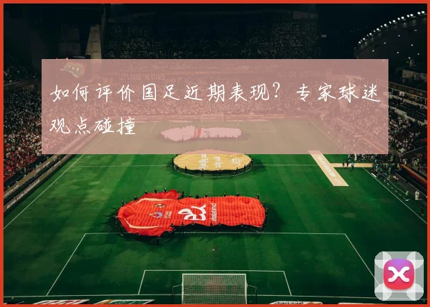 如何评价国足近期表现?专家球迷观点碰撞