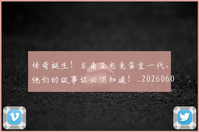 传奇诞生!东南亚电竞黄金一代,他们的故事你必须知道!_20260601173433_20260704165641