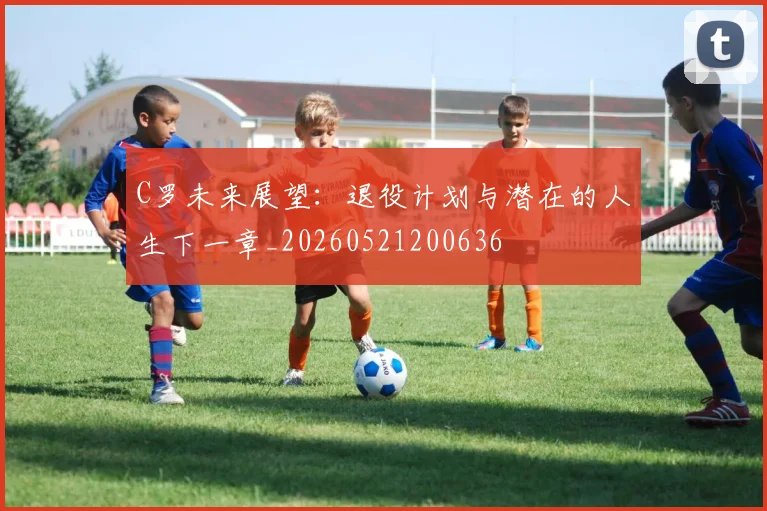 C罗未来展望:退役计划与潜在的人生下一章_20260521200636