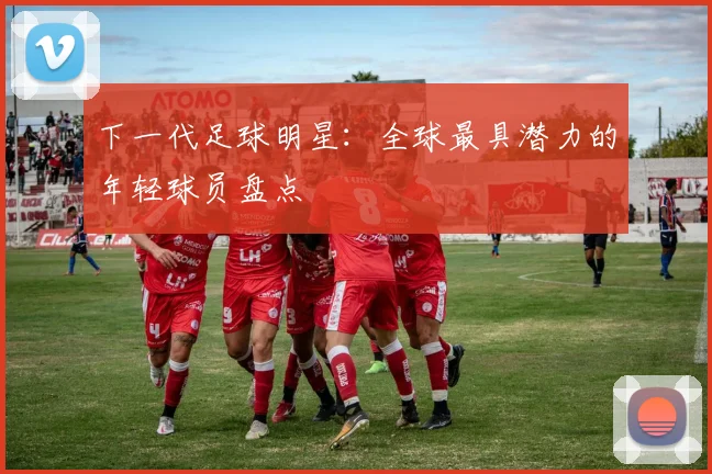 下一代足球明星:全球最具潜力的年轻球员盘点