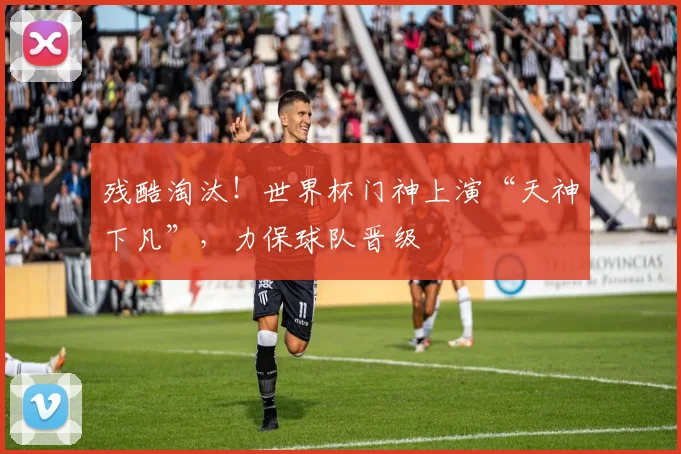 残酷淘汰!世界杯门神上演“天神下凡”,力保球队晋级